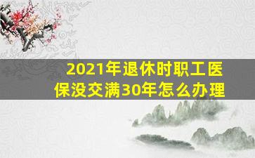 2021年退休时职工医保没交满30年怎么办理