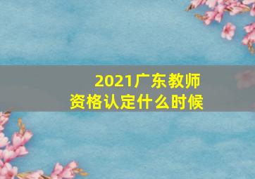 2021广东教师资格认定什么时候