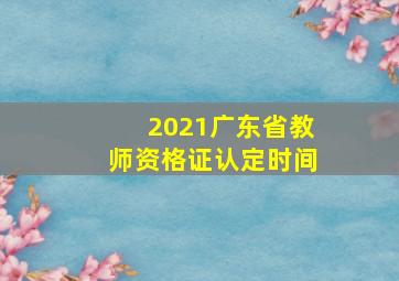 2021广东省教师资格证认定时间