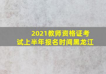 2021教师资格证考试上半年报名时间黑龙江