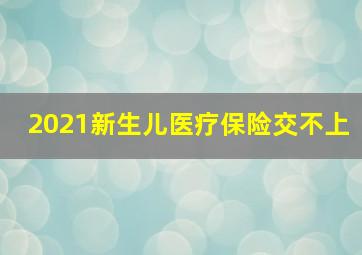 2021新生儿医疗保险交不上