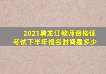 2021黑龙江教师资格证考试下半年报名时间是多少