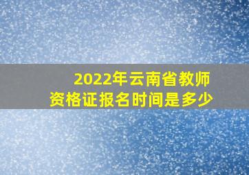 2022年云南省教师资格证报名时间是多少