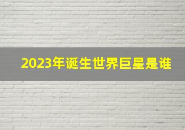 2023年诞生世界巨星是谁