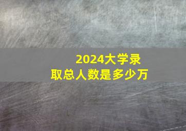 2024大学录取总人数是多少万