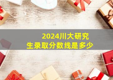 2024川大研究生录取分数线是多少