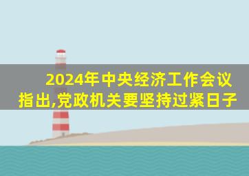 2024年中央经济工作会议指出,党政机关要坚持过紧日子