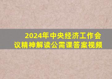 2024年中央经济工作会议精神解读公需课答案视频