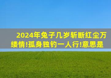 2024年兔子几岁斩断红尘万缕情!孤身独钓一人行!意思是