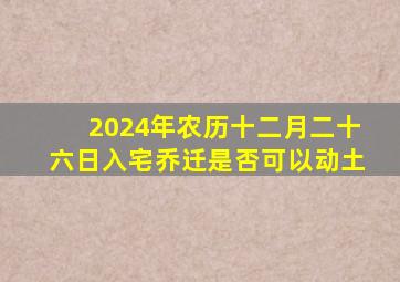 2024年农历十二月二十六日入宅乔迁是否可以动土