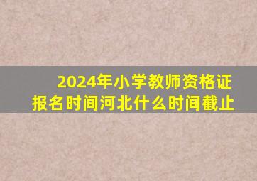 2024年小学教师资格证报名时间河北什么时间截止