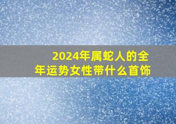 2024年属蛇人的全年运势女性带什么首饰