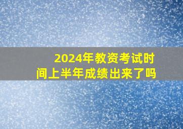 2024年教资考试时间上半年成绩出来了吗