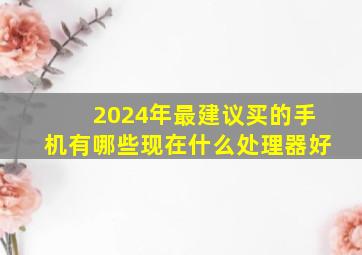 2024年最建议买的手机有哪些现在什么处理器好