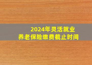 2024年灵活就业养老保险缴费截止时间