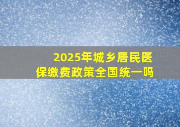 2025年城乡居民医保缴费政策全国统一吗