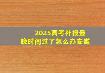 2025高考补报最晚时间过了怎么办安徽