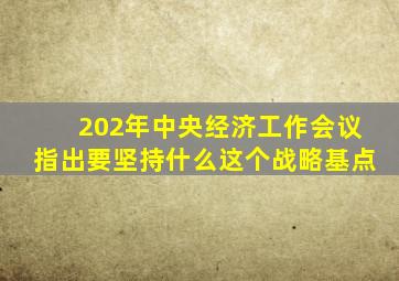 202年中央经济工作会议指出要坚持什么这个战略基点