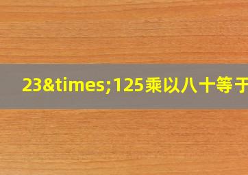 23×125乘以八十等于几