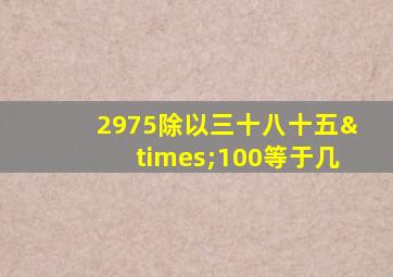 2975除以三十八十五×100等于几