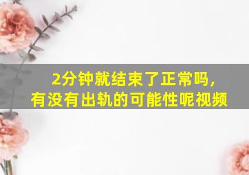 2分钟就结束了正常吗,有没有出轨的可能性呢视频