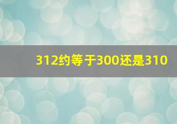 312约等于300还是310