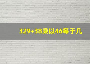 329+38乘以46等于几