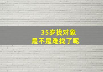 35岁找对象是不是难找了呢