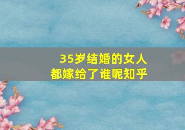 35岁结婚的女人都嫁给了谁呢知乎