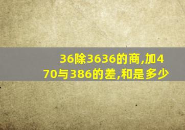 36除3636的商,加470与386的差,和是多少