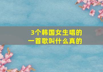 3个韩国女生唱的一首歌叫什么真的