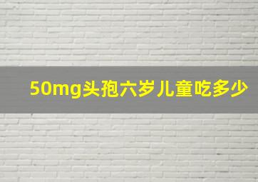 50mg头孢六岁儿童吃多少