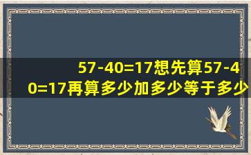 57-40=17想先算57-40=17再算多少加多少等于多少