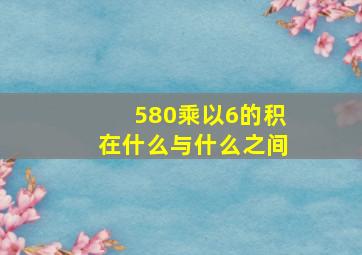 580乘以6的积在什么与什么之间