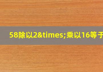 58除以2×乘以16等于几