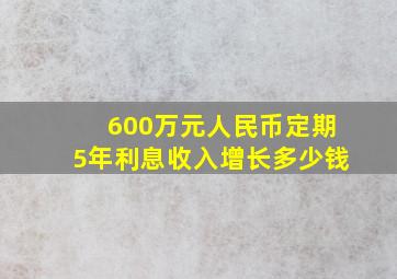 600万元人民币定期5年利息收入增长多少钱