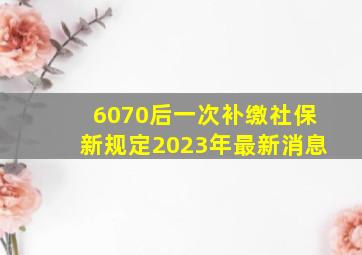 6070后一次补缴社保新规定2023年最新消息