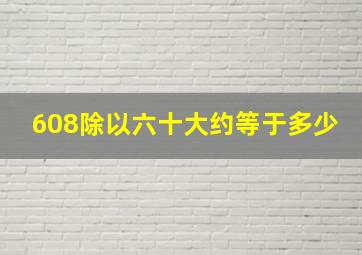 608除以六十大约等于多少