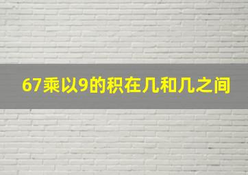 67乘以9的积在几和几之间