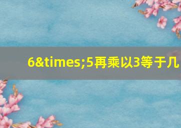 6×5再乘以3等于几