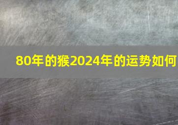 80年的猴2024年的运势如何