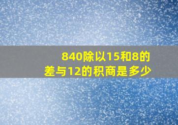 840除以15和8的差与12的积商是多少