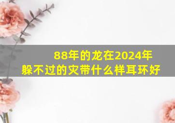 88年的龙在2024年躲不过的灾带什么样耳环好