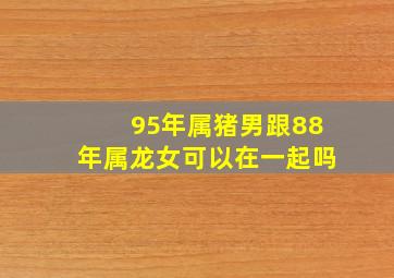 95年属猪男跟88年属龙女可以在一起吗