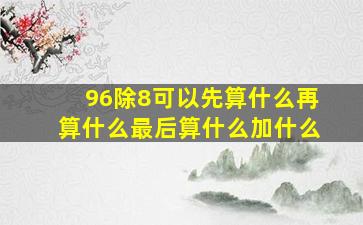 96除8可以先算什么再算什么最后算什么加什么