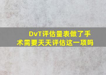 DvT评估量表做了手术需要天天评估这一项吗