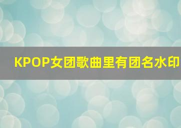 KPOP女团歌曲里有团名水印