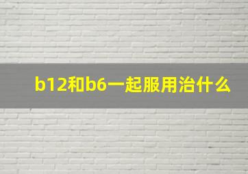 b12和b6一起服用治什么