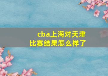 cba上海对天津比赛结果怎么样了