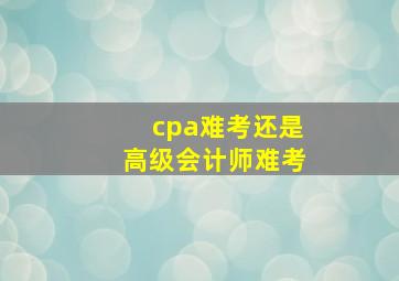 cpa难考还是高级会计师难考